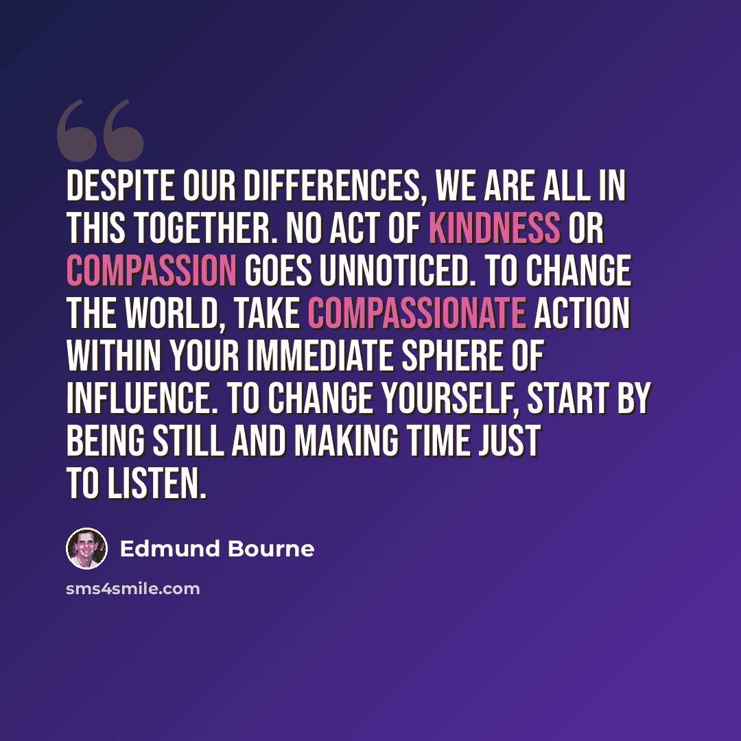 “Despite our differences, we are all in this together. No act of kindness or compassion goes unnoticed. To change the world, take compassionate action within your immediate sphere of influence. To change yourself, start by being still and making time just to listen.” quote by Edmund Bourne