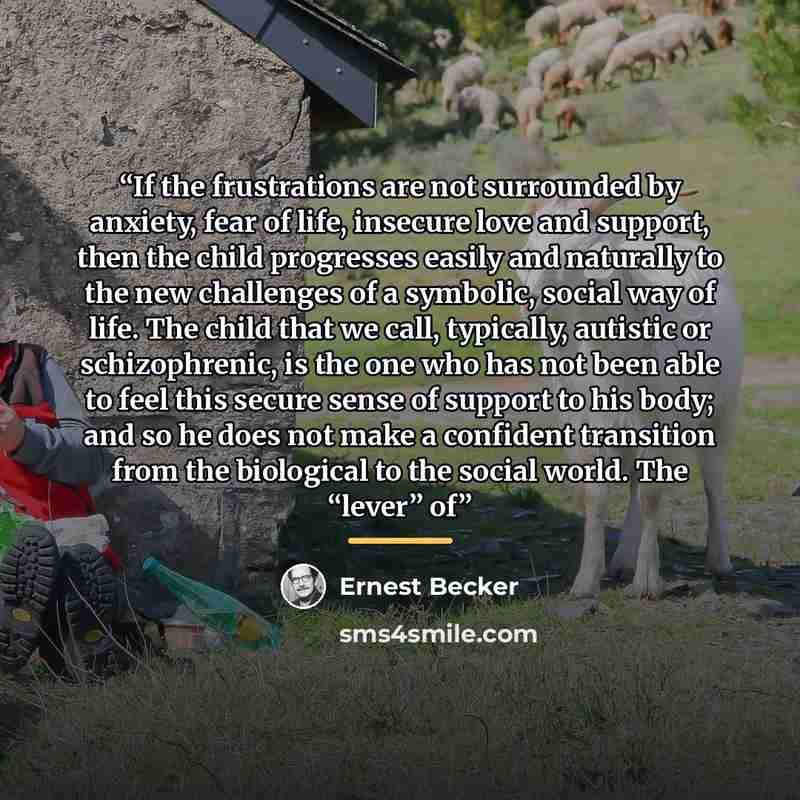 “If the frustrations are not surrounded by anxiety, fear of life, insecure love and support, then the child progresses easily and naturally to the new challenges of a symbolic, social way of life. The child that we call, typically, autistic or schizophrenic, is the one who has not been able to feel…” quote by Ernest Becker