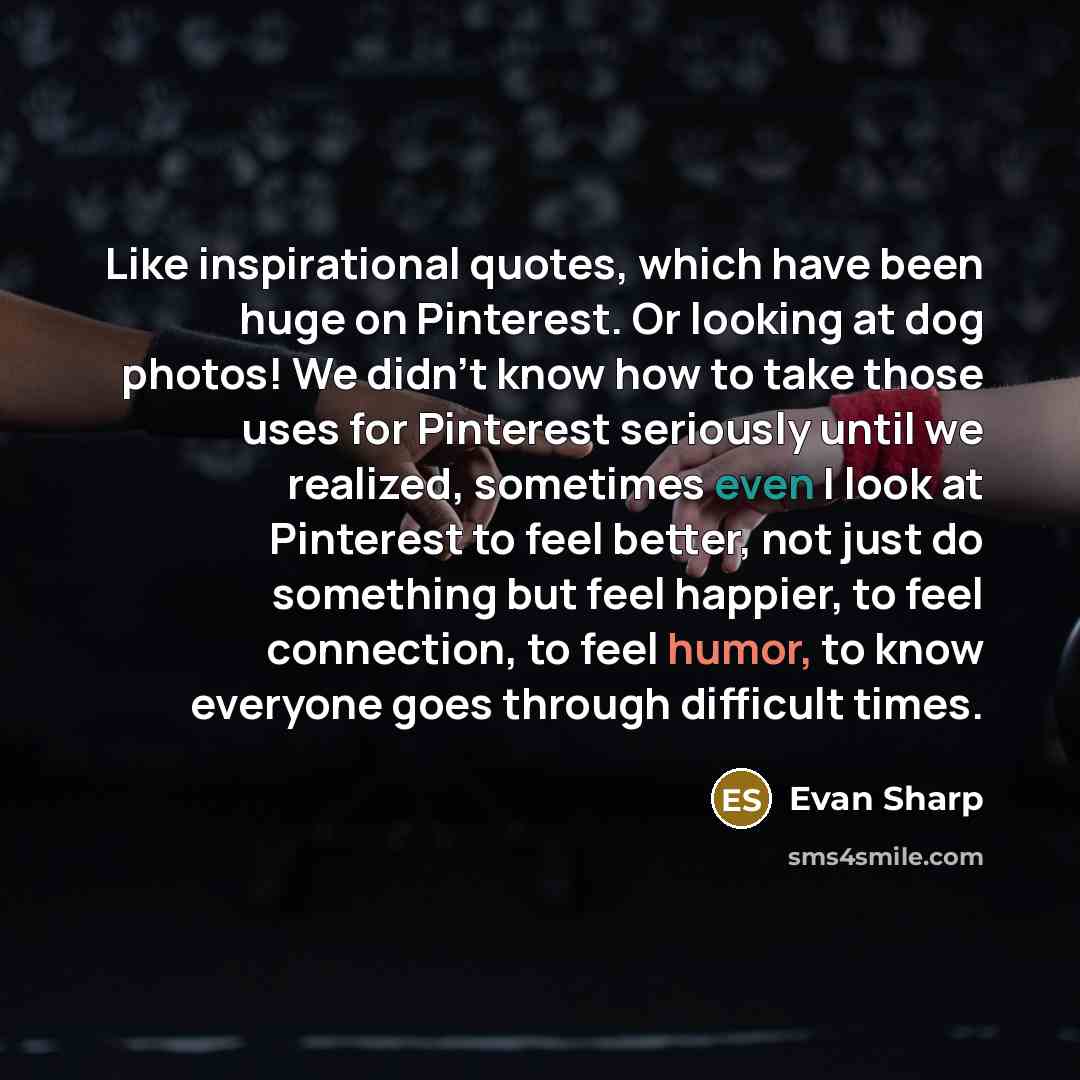 “Like inspirational quotes, which have been huge on Pinterest. Or looking at dog photos! We didn't know how to take those uses for Pinterest seriously until we realized, sometimes even I look at Pinterest to feel better, not just do something but feel happier, to feel connection, to feel humor, to…” quote by Evan Sharp