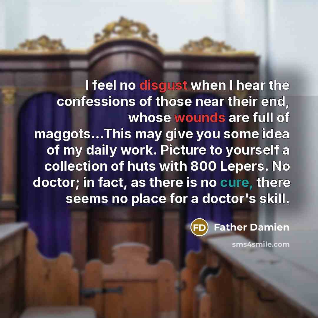 “I feel no disgust when I hear the confessions of those near their end, whose wounds are full of maggots...This may give you some idea of my daily work. Picture to yourself a collection of huts with 800 Lepers. No doctor; in fact, as there is no cure, there seems no place for a doctor's skill.” quote by Father Damien