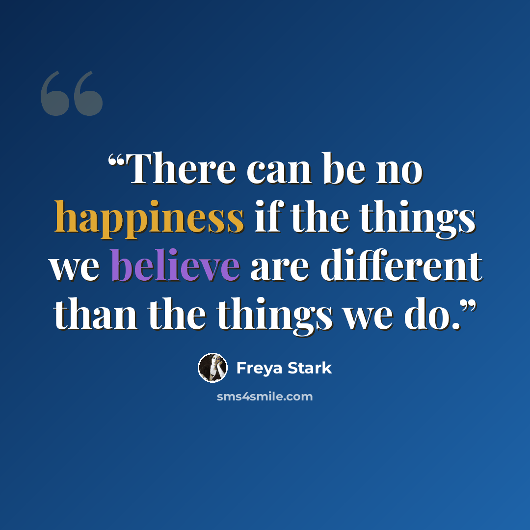 “There can be no happiness if the things we believe are different than the things we do.” quote by Freya Stark