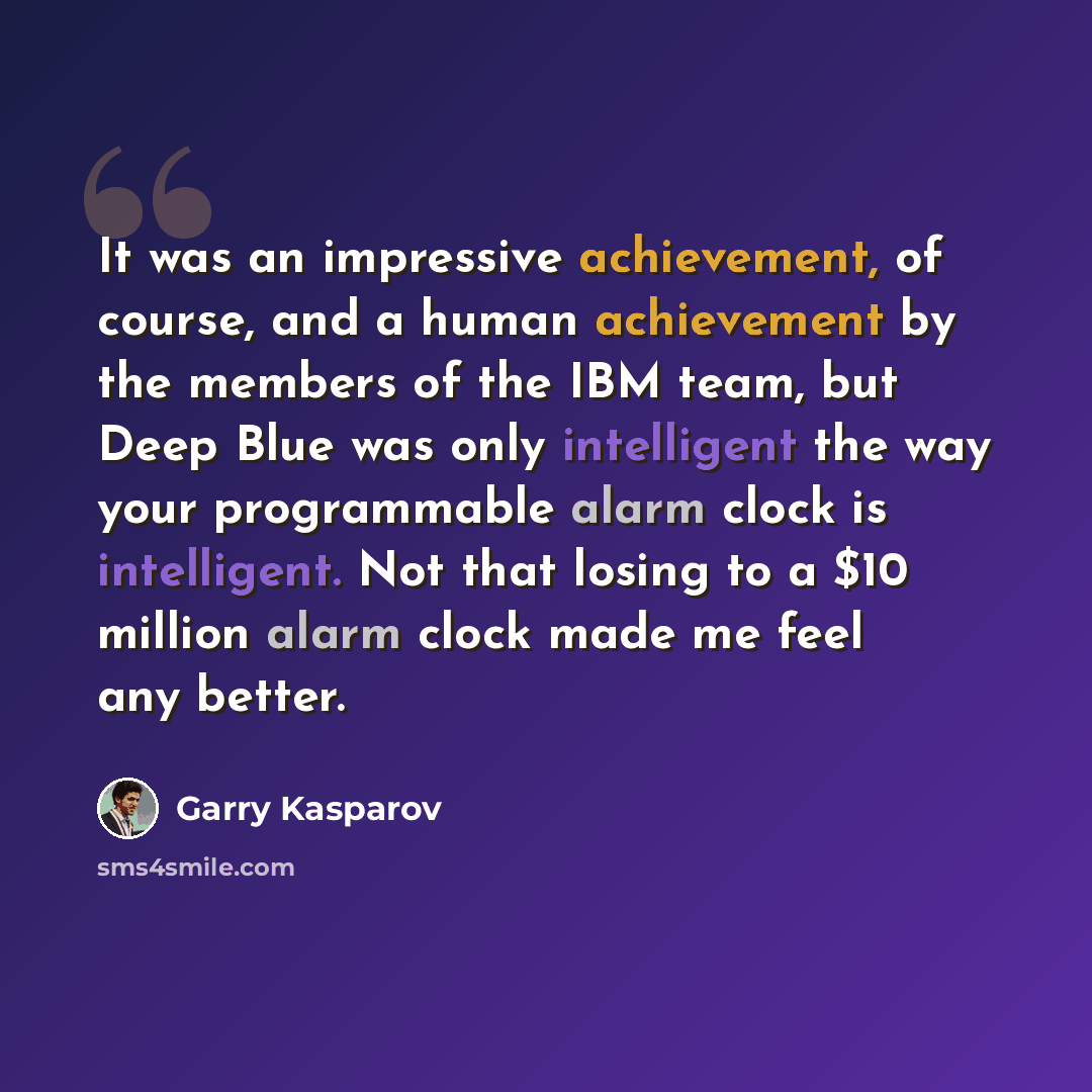 “It was an impressive achievement, of course, and a human achievement by the members of the IBM team, but Deep Blue was only intelligent the way your programmable alarm clock is intelligent. Not that losing to a $10 million alarm clock made me feel any better.” quote by Garry Kasparov