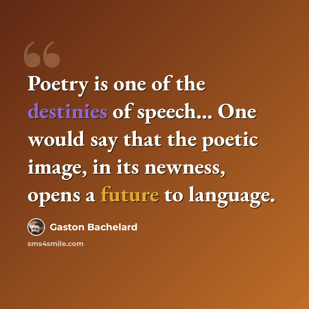 “Poetry is one of the destinies of speech... One would say that the poetic image, in its newness, opens a future to language.” quote by Gaston Bachelard