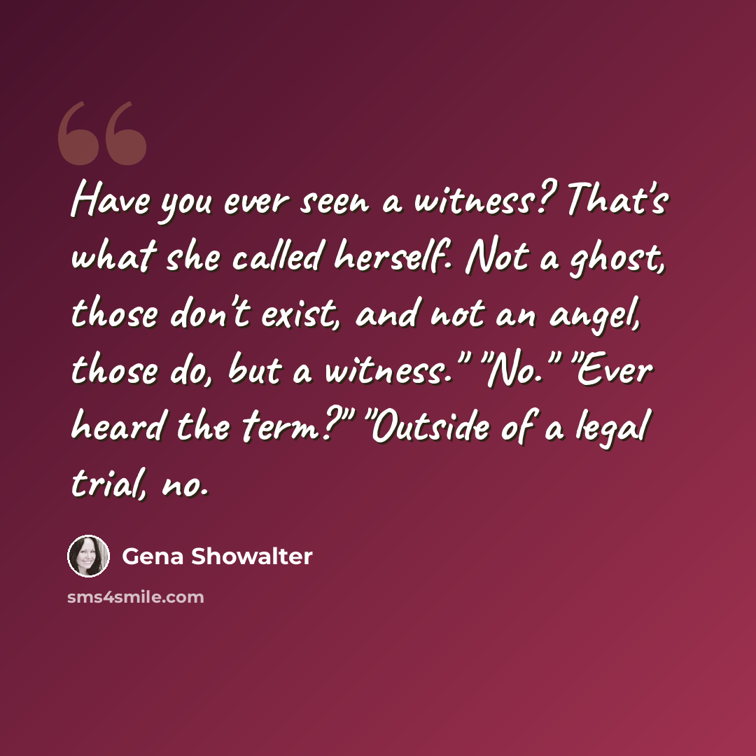 “Have you ever seen a witness? That's what she called herself. Not a ghost, those don't exist, and not an angel, those do, but a witness." "No." "Ever heard the term?" "Outside of a legal trial, no.” quote by Gena Showalter
