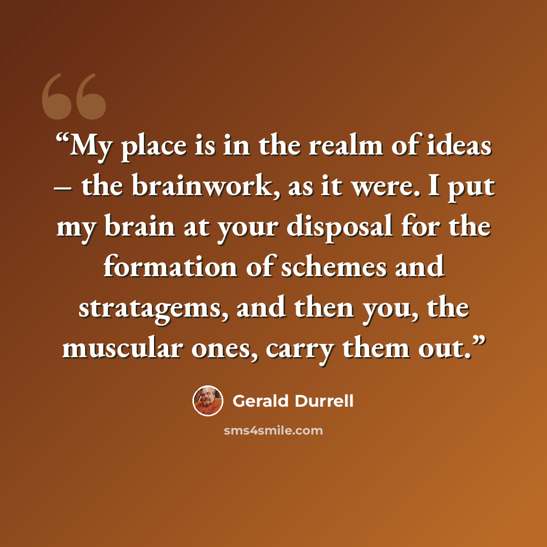 “My place is in the realm of ideas – the brainwork, as it were. I put my brain at your disposal for the formation of schemes and stratagems, and then you, the muscular ones, carry them out.” quote by Gerald Durrell