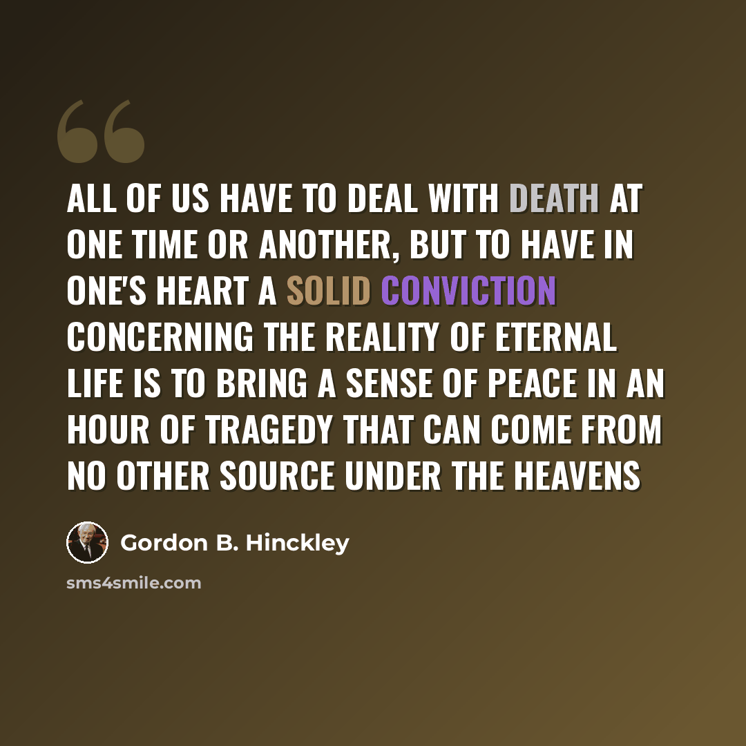 “All of us have to deal with death at one time or another, but to have in one's heart a solid conviction concerning the reality of eternal life is to bring a sense of peace in an hour of tragedy that can come from no other source under the heavens” quote by Gordon B. Hinckley