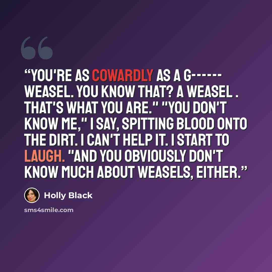 “You're as cowardly as a g------ weasel. You know that? A weasel . That's what you are." "You don't know me," I say, spitting blood onto the dirt. I can't help it. I start to laugh. "And you obviously don't know much about weasels, either.” quote by Holly Black