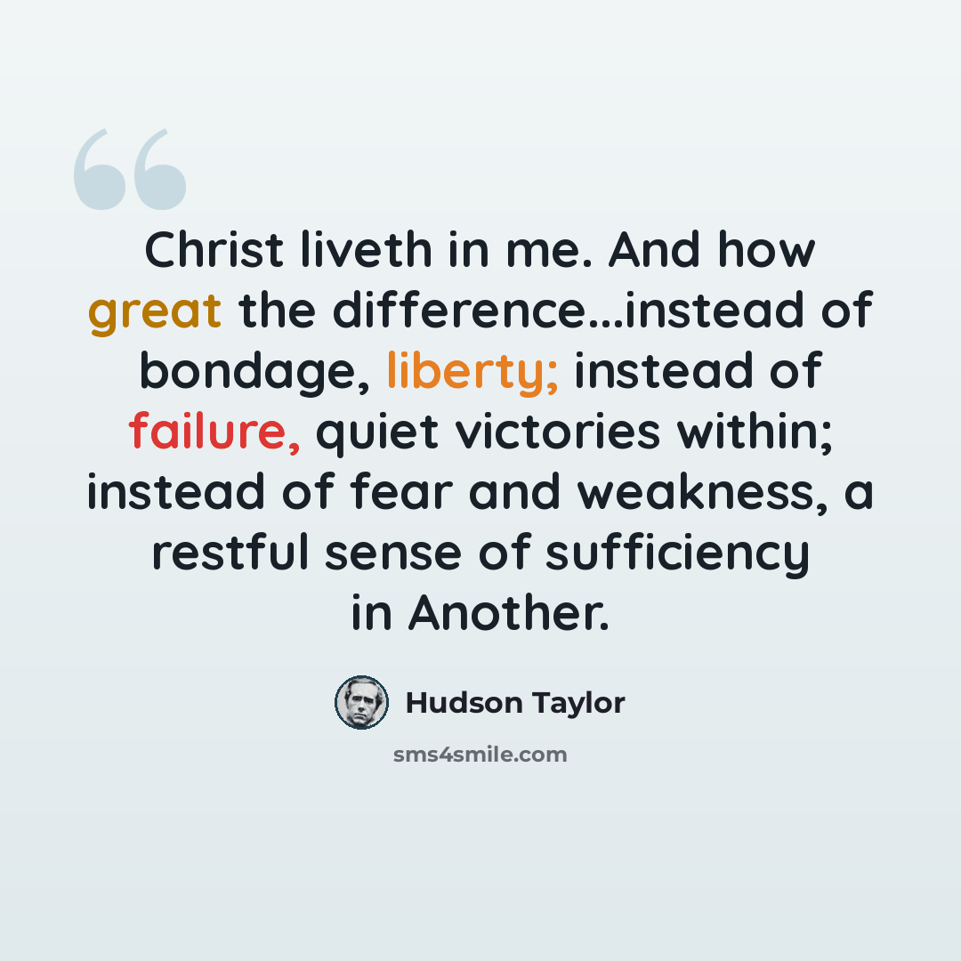 “Christ liveth in me. And how great the difference...instead of bondage, liberty; instead of failure, quiet victories within; instead of fear and weakness, a restful sense of sufficiency in Another.” quote by Hudson Taylor