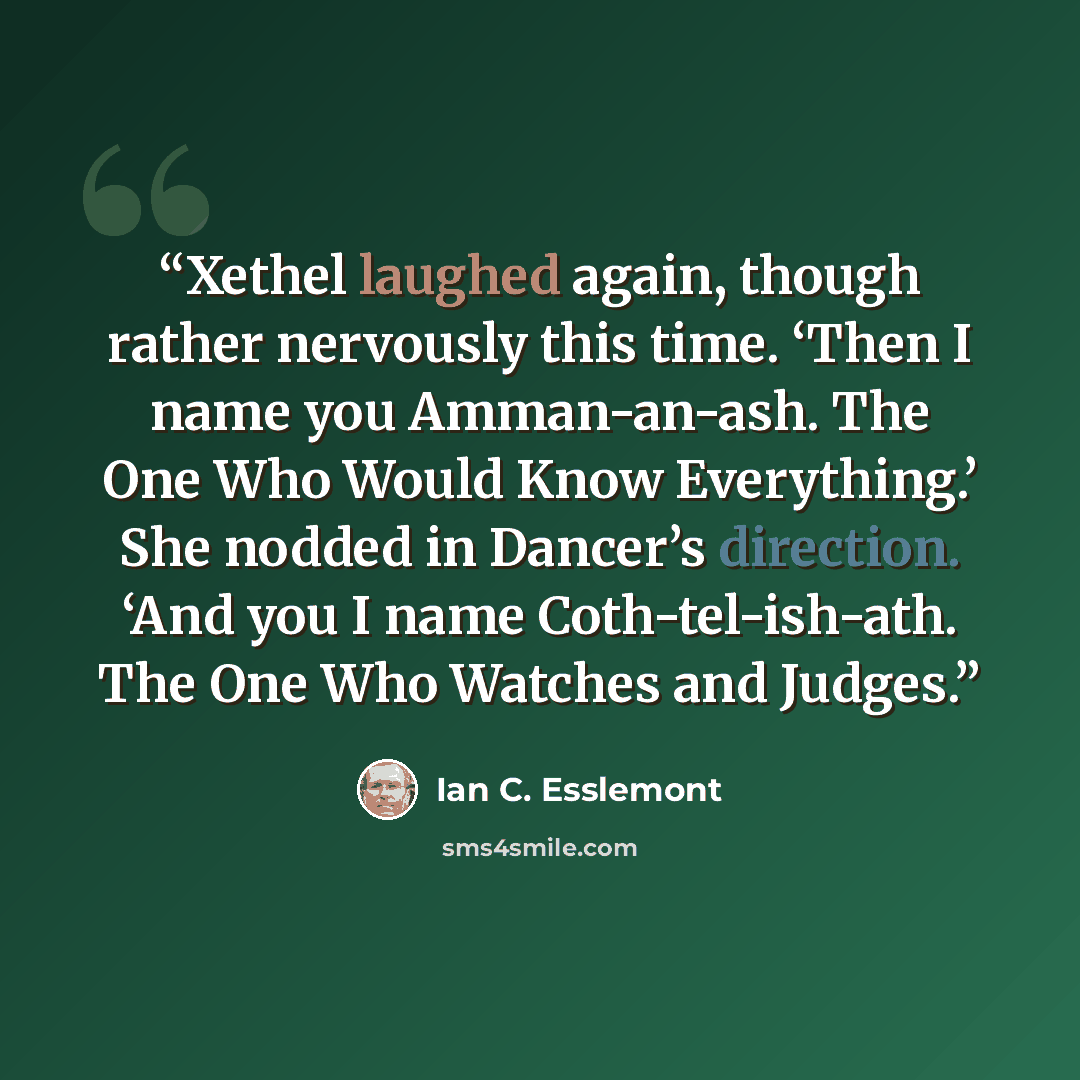 “Xethel laughed again, though rather nervously this time. ‘Then I name you Amman-an-ash. The One Who Would Know Everything.’ She nodded in Dancer’s direction. ‘And you I name Coth-tel-ish-ath. The One Who Watches and Judges.” quote by Ian C. Esslemont