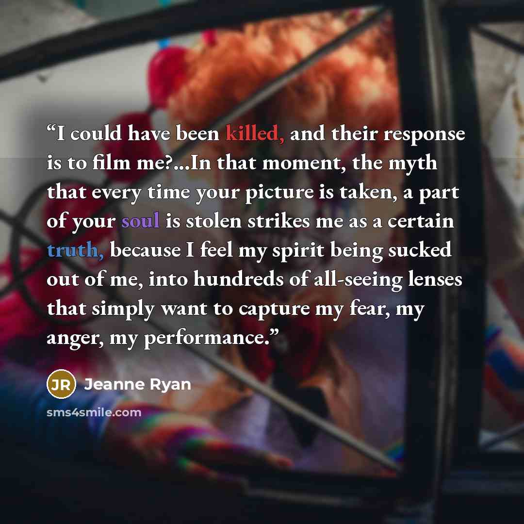 “I could have been killed, and their response is to film me?...In that moment, the myth that every time your picture is taken, a part of your soul is stolen strikes me as a certain truth, because I feel my spirit being sucked out of me, into hundreds of all-seeing lenses that simply want to capture…” quote by Jeanne Ryan