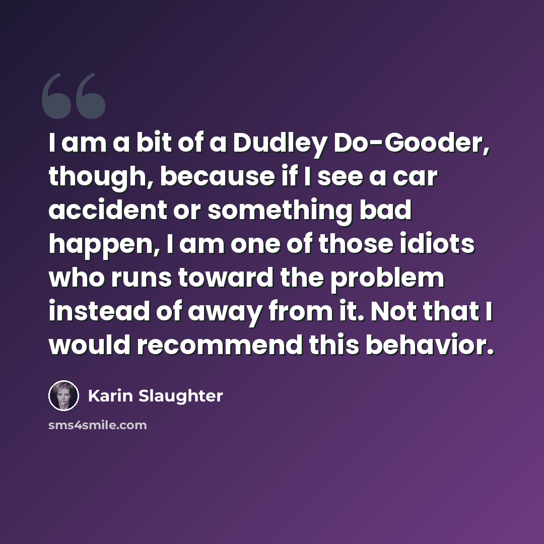 “I am a bit of a Dudley Do-Gooder, though, because if I see a car accident or something bad happen, I am one of those idiots who runs toward the problem instead of away from it. Not that I would recommend this behavior.” quote by Karin Slaughter