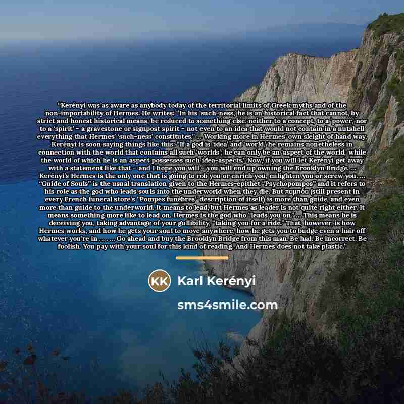 “Kerényi was as aware as anybody today of the territorial limits of Greek myths and of the non-importability of Hermes. He writes: “In his ‘such-ness,’ he is an historical fact that cannot, by strict and honest historical means, be reduced to something else: neither to a concept, to a ‘power,’ nor…” quote by Karl Kerényi
