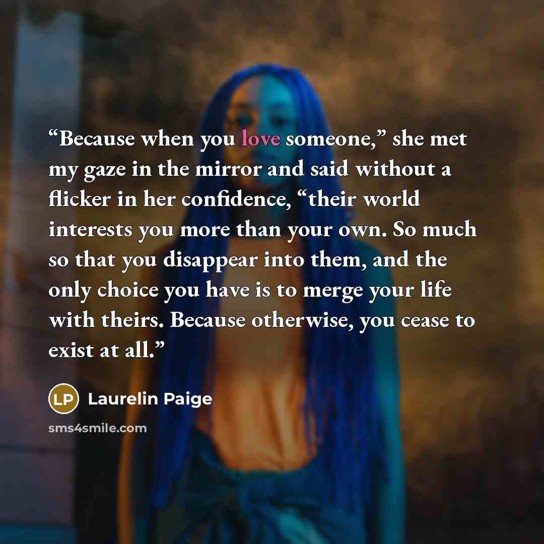 “Because when you love someone,” she met my gaze in the mirror and said without a flicker in her confidence, “their world interests you more than your own. So much so that you disappear into them, and the only choice you have is to merge your life with theirs. Because otherwise, you cease to exist…” quote by Laurelin Paige