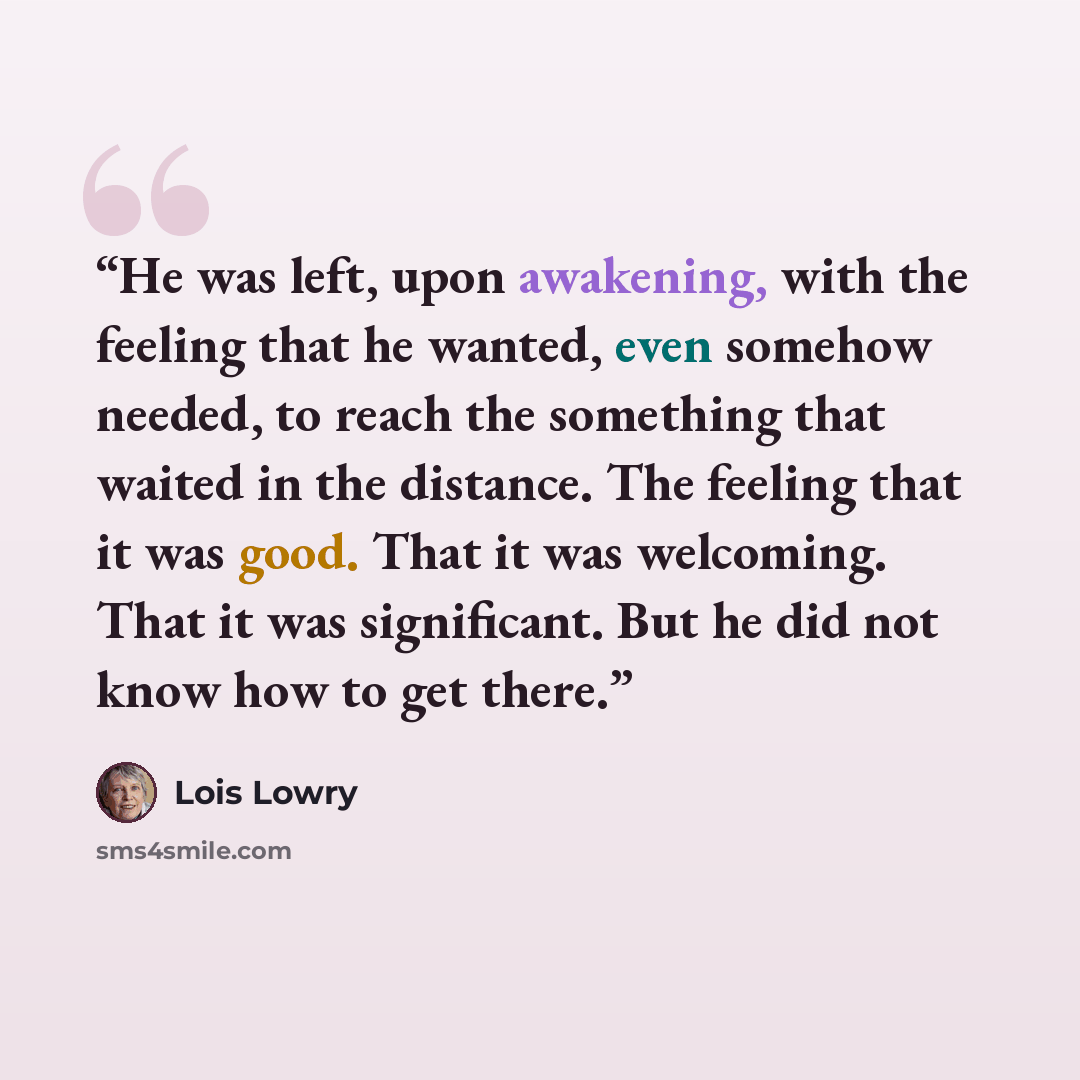 “He was left, upon awakening, with the feeling that he wanted, even somehow needed, to reach the something that waited in the distance. The feeling that it was good. That it was welcoming. That it was significant. But he did not know how to get there.” quote by Lois Lowry