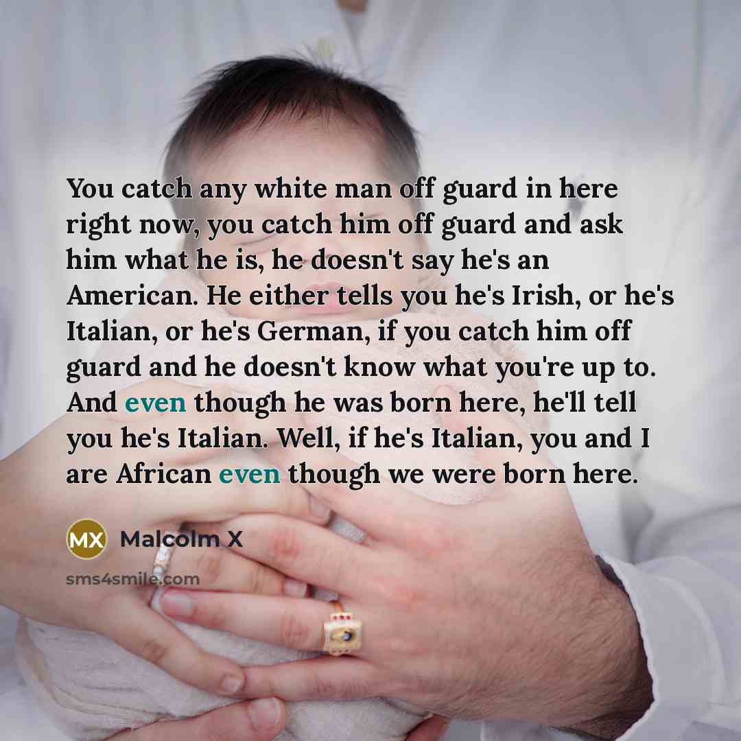 “You catch any white man off guard in here right now, you catch him off guard and ask him what he is, he doesn't say he's an American. He either tells you he's Irish, or he's Italian, or he's German, if you catch him off guard and he doesn't know what you're up to. And even though he was born here…” quote by Malcolm X