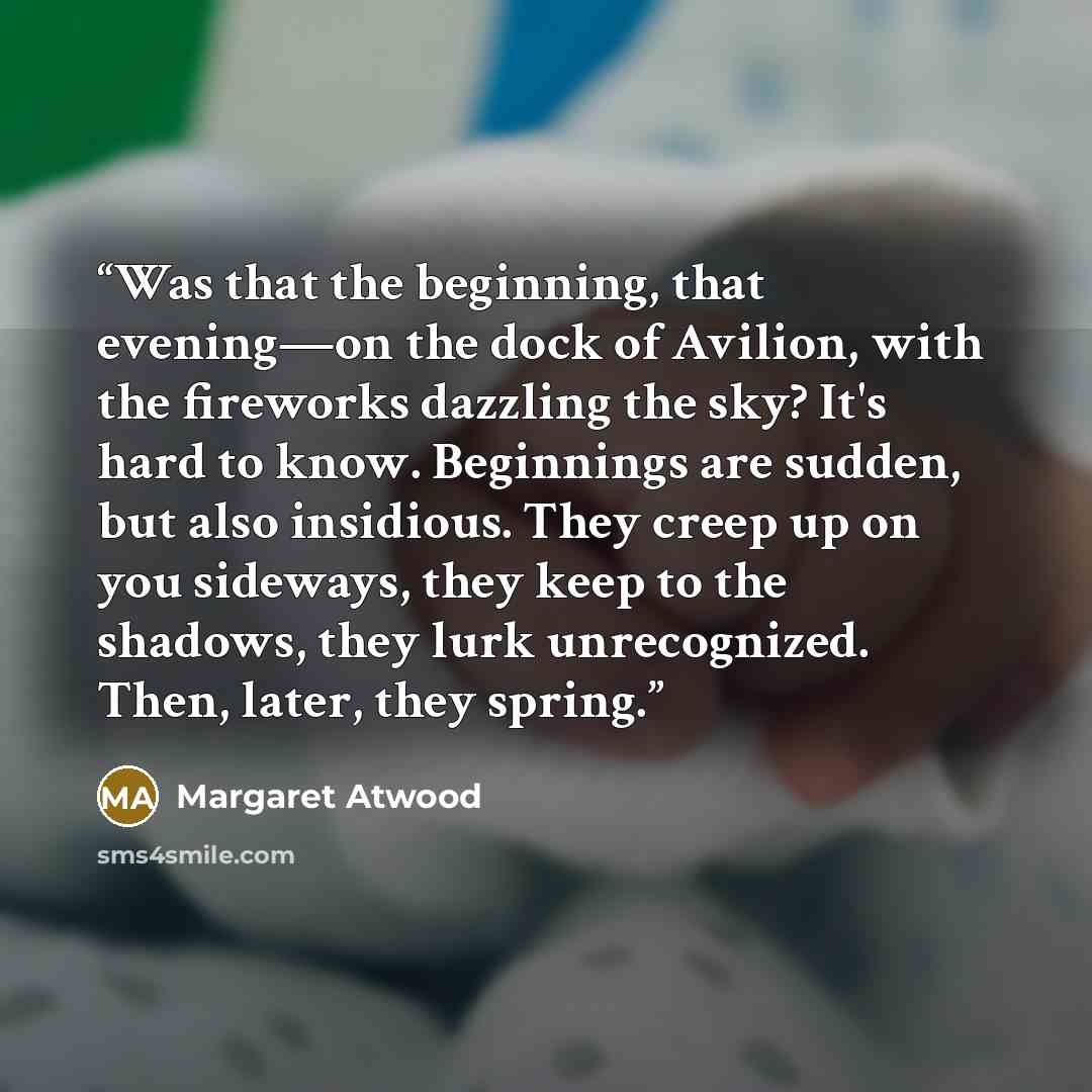 “Was that the beginning, that evening—on the dock of Avilion, with the fireworks dazzling the sky? It's hard to know. Beginnings are sudden, but also insidious. They creep up on you sideways, they keep to the shadows, they lurk unrecognized. Then, later, they spring.” quote by Margaret Atwood