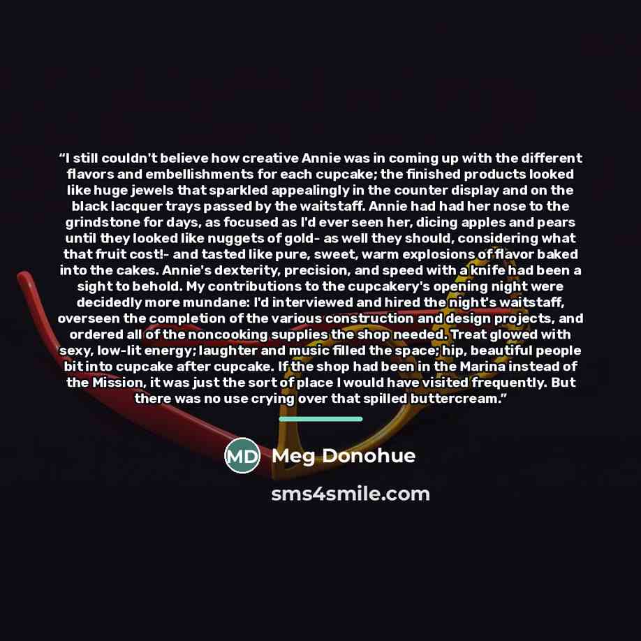 “I still couldn't believe how creative Annie was in coming up with the different flavors and embellishments for each cupcake; the finished products looked like huge jewels that sparkled appealingly in the counter display and on the black lacquer trays passed by the waitstaff. Annie had had her nose…” quote by Meg Donohue
