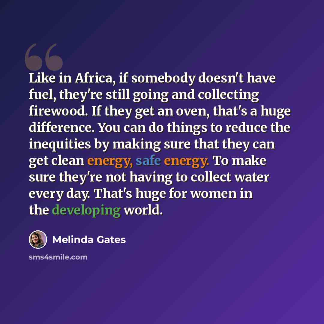 “Like in Africa, if somebody doesn't have fuel, they're still going and collecting firewood. If they get an oven, that's a huge difference. You can do things to reduce the inequities by making sure that they can get clean energy, safe energy. To make sure they're not having to collect water every…” quote by Melinda Gates