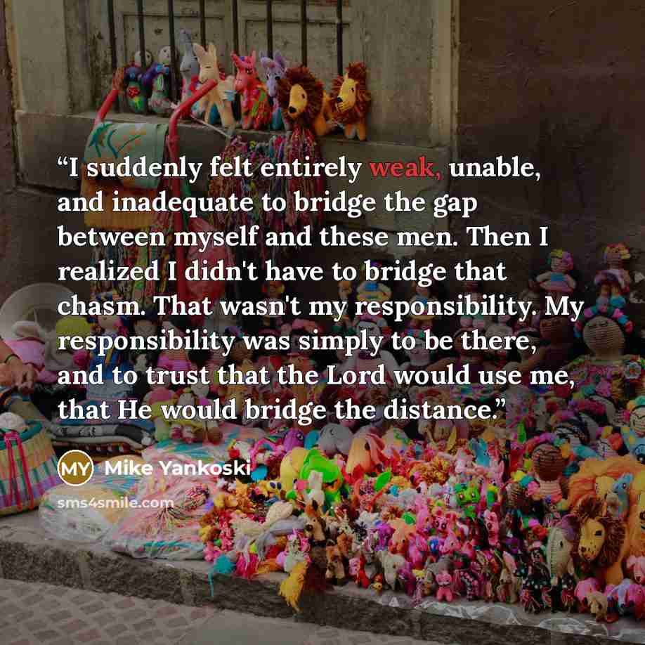 “I suddenly felt entirely weak, unable, and inadequate to bridge the gap between myself and these men. Then I realized I didn't have to bridge that chasm. That wasn't my responsibility. My responsibility was simply to be there, and to trust that the Lord would use me, that He would bridge the…” quote by Mike Yankoski