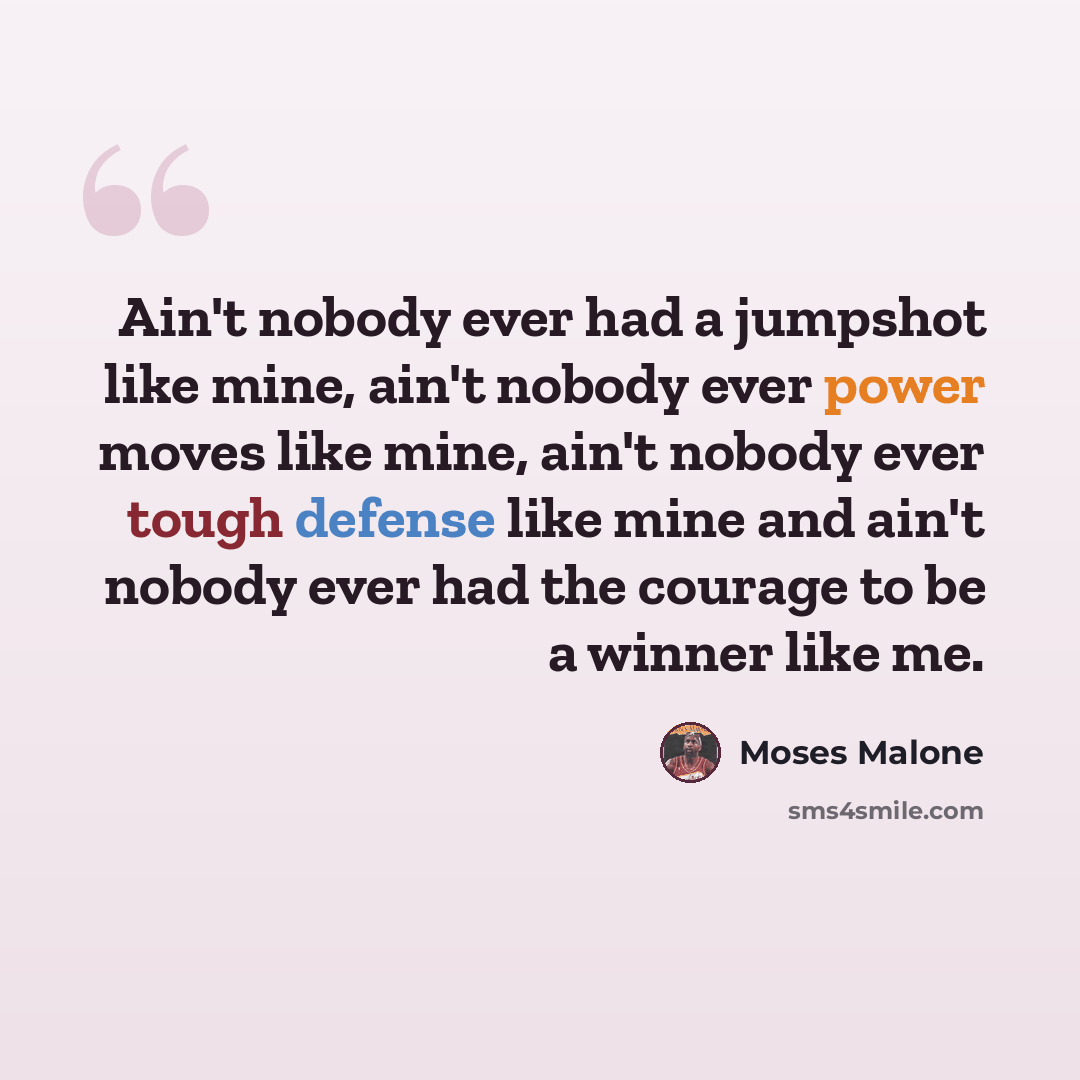 “Ain't nobody ever had a jumpshot like mine, ain't nobody ever power moves like mine, ain't nobody ever tough defense like mine and ain't nobody ever had the courage to be a winner like me.” quote by Moses Malone
