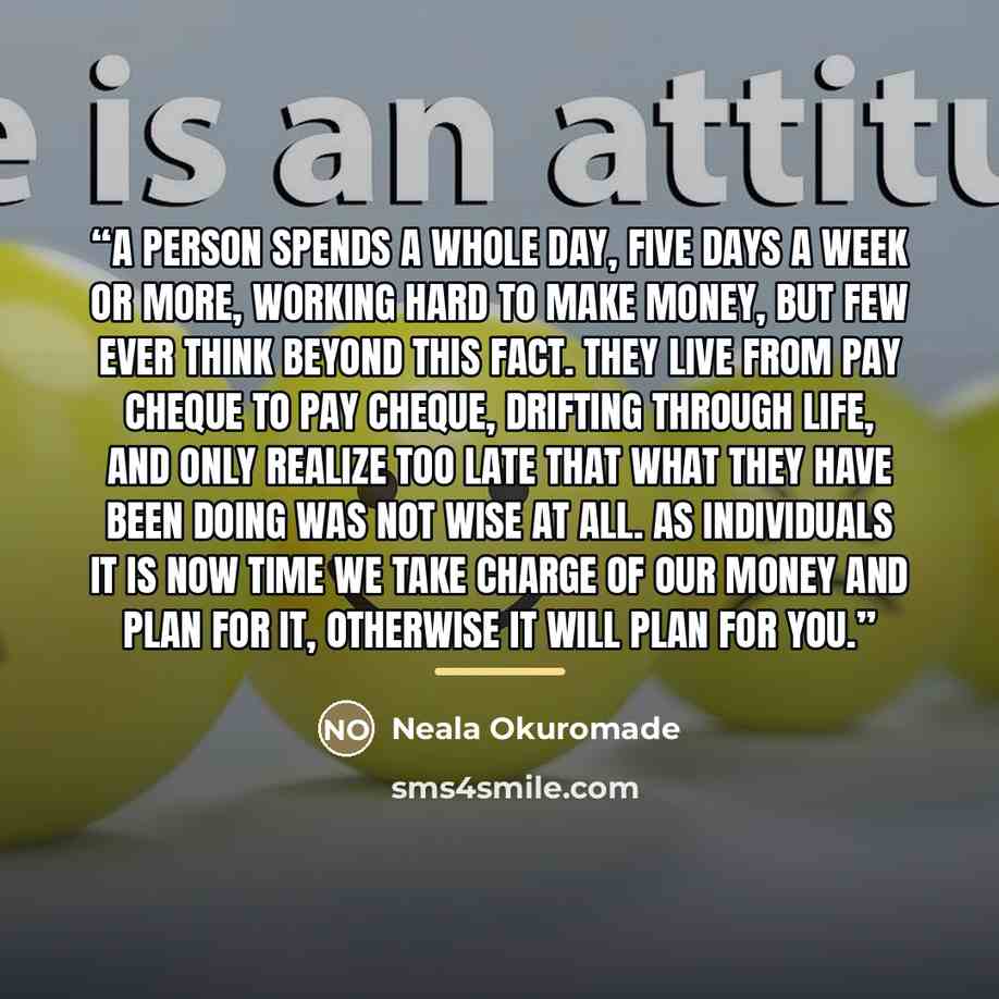 “A Person spends a whole day, five days a week or more, working hard to make money, but few ever think beyond this fact. They live from pay cheque to pay cheque, drifting through life, and only realize too late that what they have been doing was not wise at all. As individuals it is now time we…” quote by Neala Okuromade