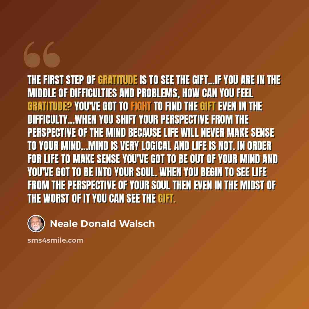 “The first step of gratitude is to see the gift...if you are in the middle of difficulties and problems, how can you feel gratitude? You've got to fight to find the gift even in the difficulty...when you shift your perspective from the perspective of the mind because life will never make sense to…” quote by Neale Donald Walsch