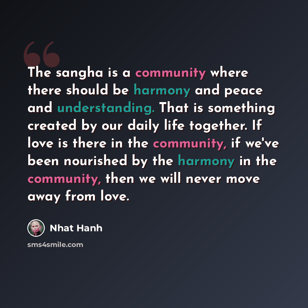 “The sangha is a community where there should be harmony and peace and understanding. That is something created by our daily life together. If love is there in the community, if we've been nourished by the harmony in the community, then we will never move away from love.” quote by Nhat Hanh