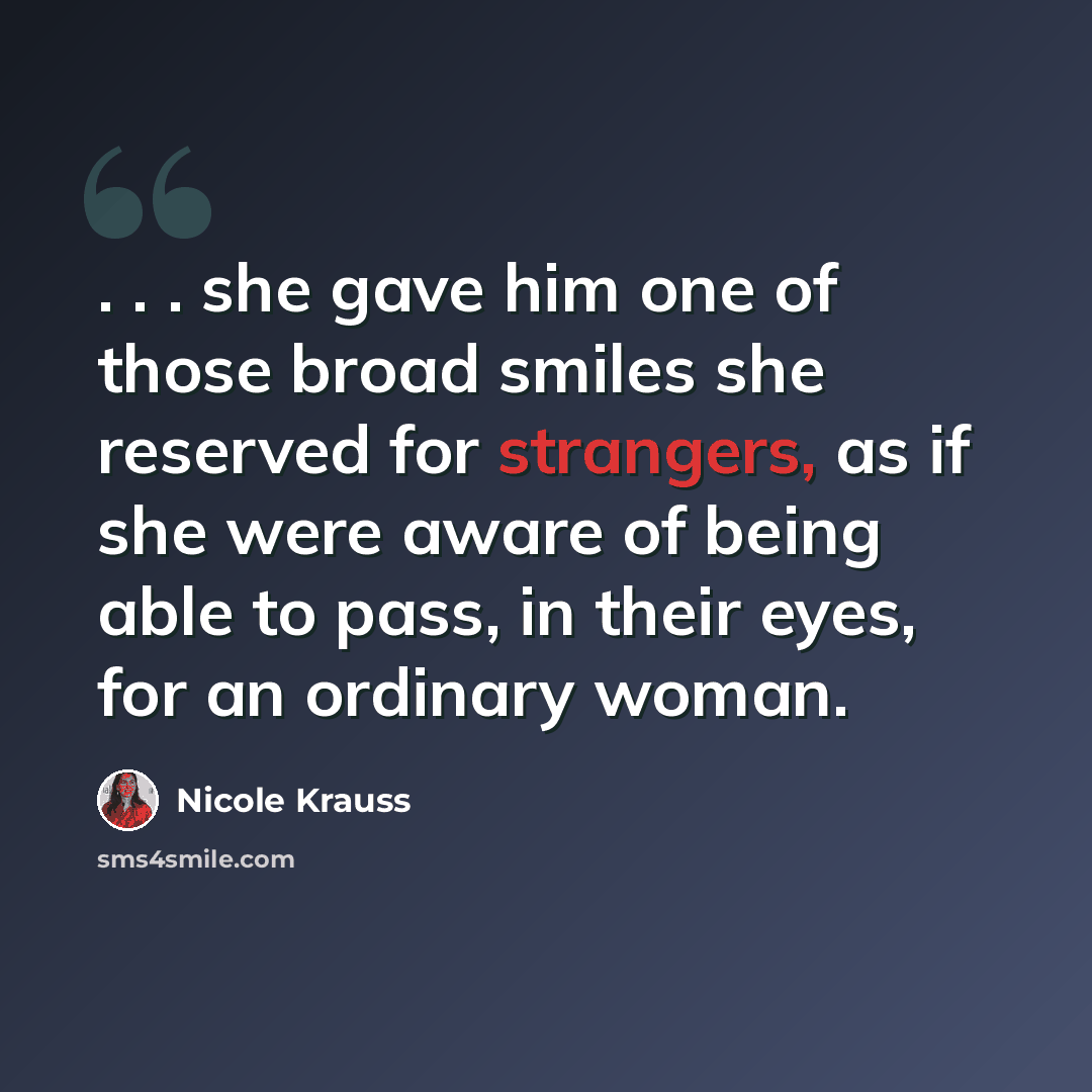 “. . . she gave him one of those broad smiles she reserved for strangers, as if she were aware of being able to pass, in their eyes, for an ordinary woman.” quote by Nicole Krauss