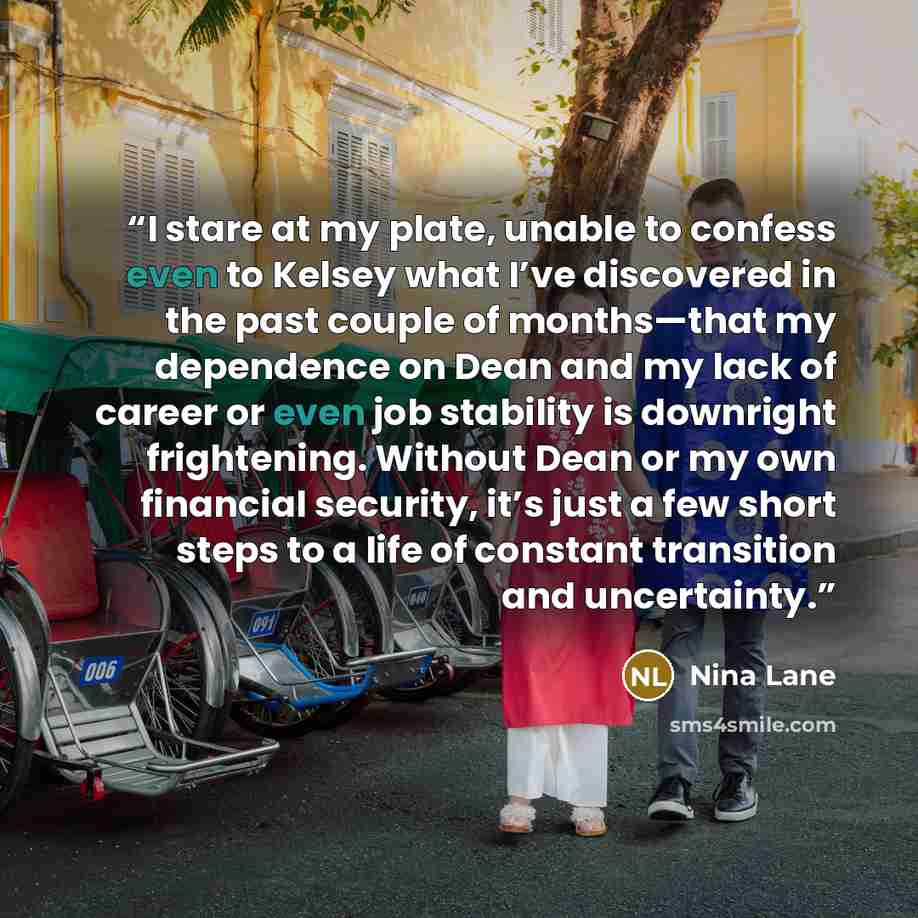 “I stare at my plate, unable to confess even to Kelsey what I’ve discovered in the past couple of months—that my dependence on Dean and my lack of career or even job stability is downright frightening. Without Dean or my own financial security, it’s just a few short steps to a life of constant…” quote by Nina Lane