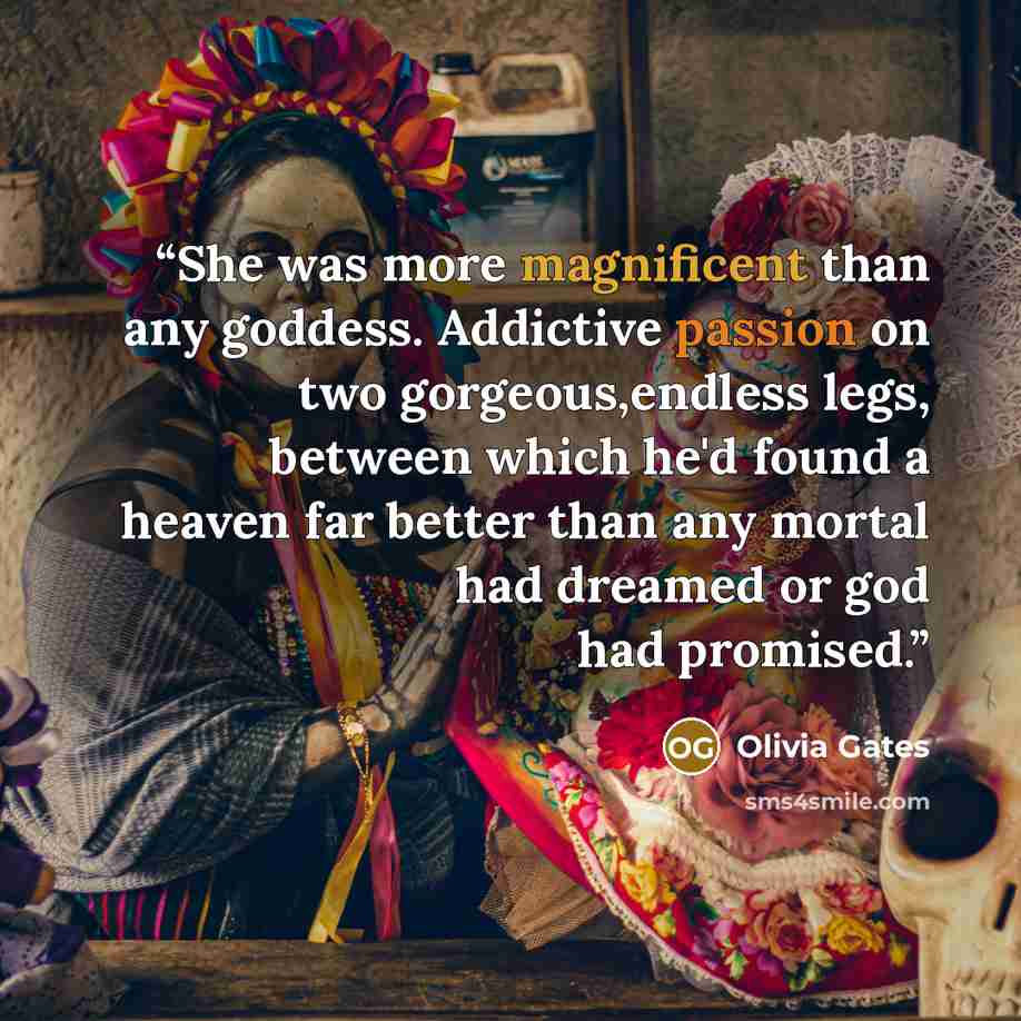 “She was more magnificent than any goddess. Addictive passion on two gorgeous,endless legs, between which he'd found a heaven far better than any mortal had dreamed or god had promised.” quote by Olivia Gates