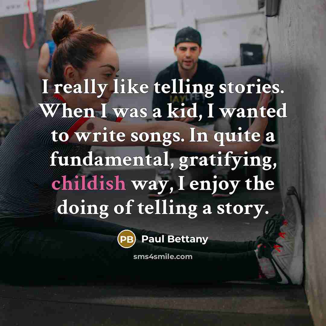 “I really like telling stories. When I was a kid, I wanted to write songs. In quite a fundamental, gratifying, childish way, I enjoy the doing of telling a story.” quote by Paul Bettany