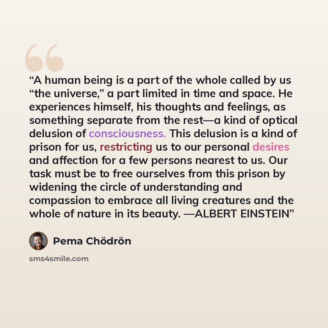 “A human being is a part of the whole called by us “the universe,” a part limited in time and space. He experiences himself, his thoughts and feelings, as something separate from the rest—a kind of optical delusion of consciousness. This delusion is a kind of prison for us, restricting us to our…” quote by Pema Chödrön