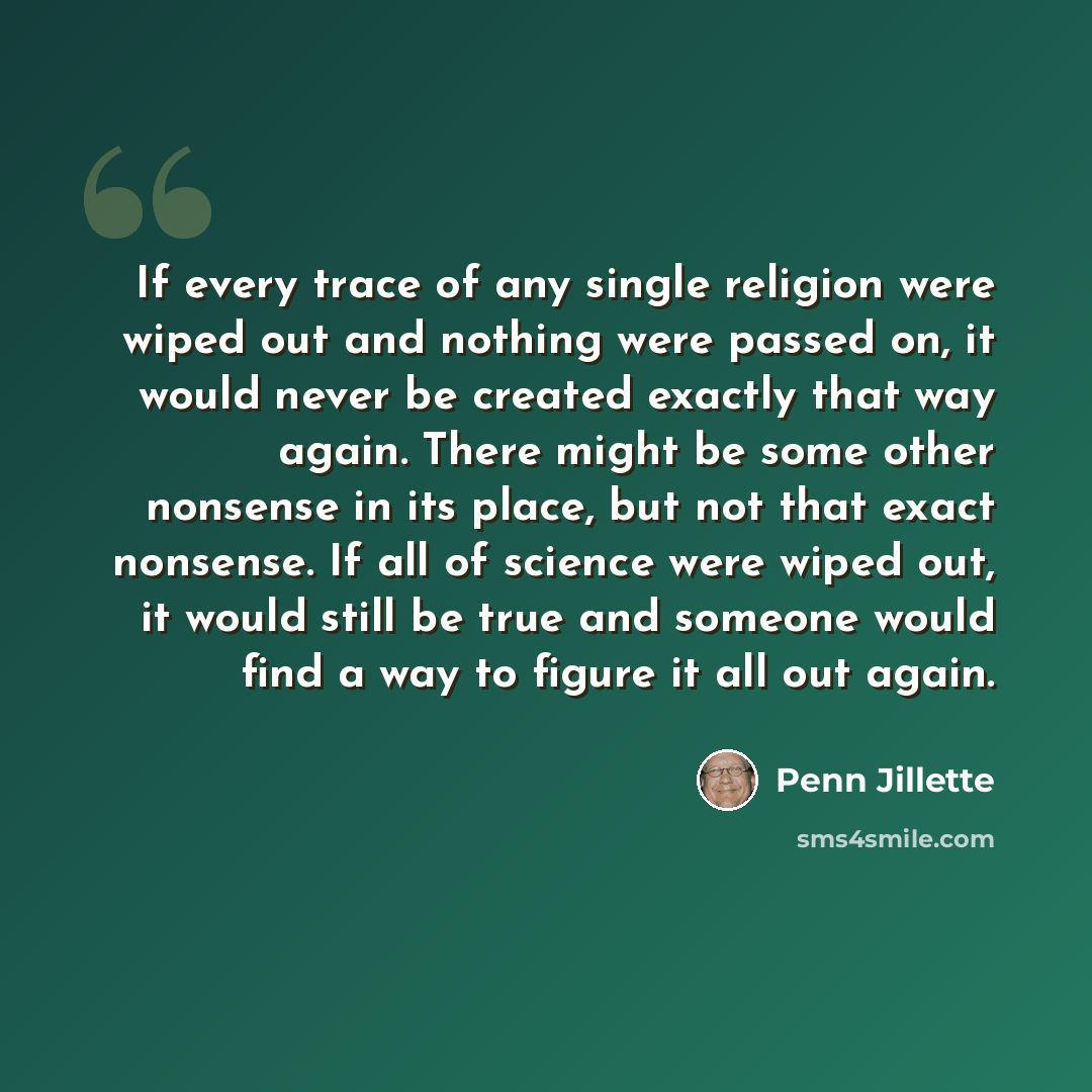 “If every trace of any single religion were wiped out and nothing were passed on, it would never be created exactly that way again. There might be some other nonsense in its place, but not that exact nonsense. If all of science were wiped out, it would still be true and someone would find a way to…” quote by Penn Jillette