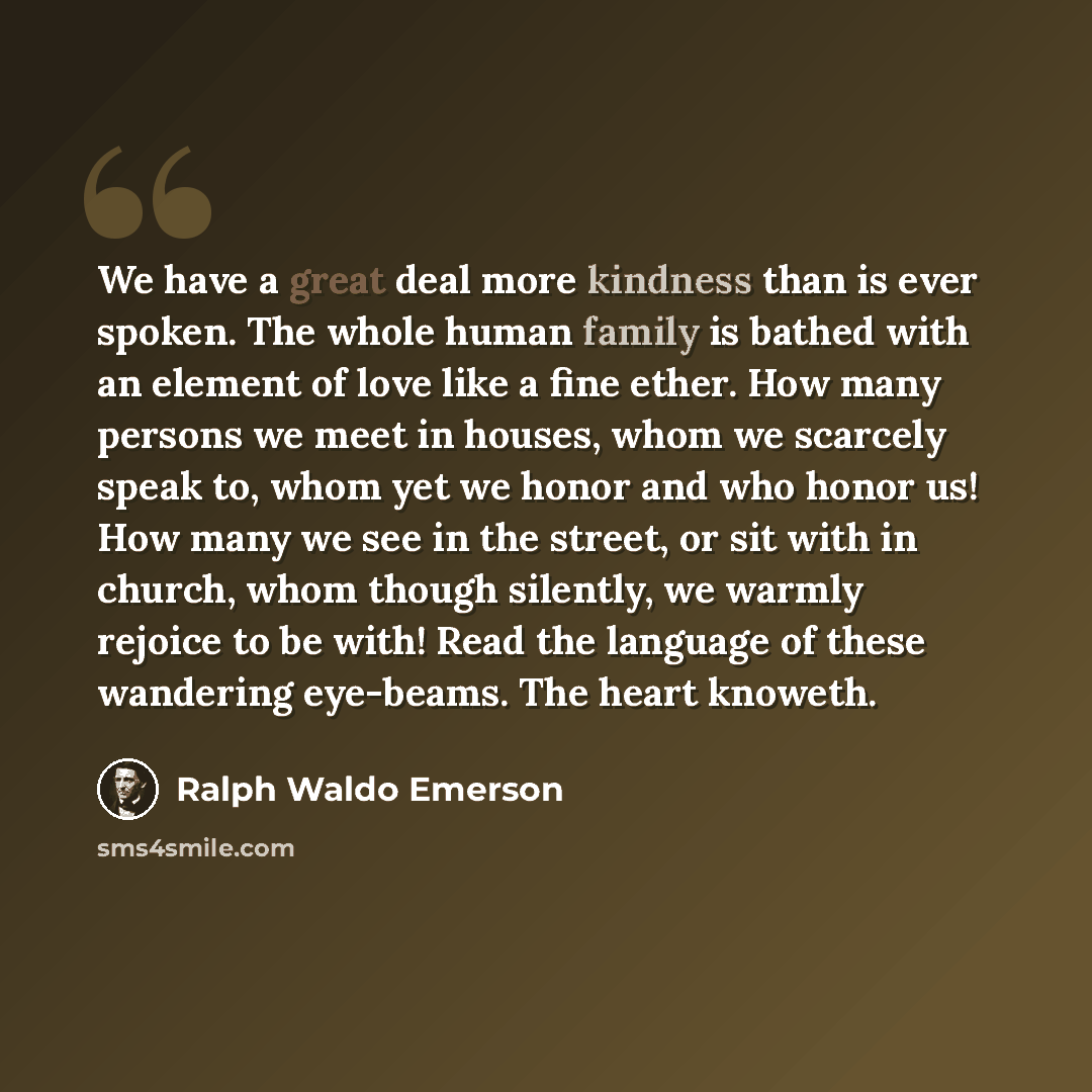 “We have a great deal more kindness than is ever spoken. The whole human family is bathed with an element of love like a fine ether. How many persons we meet in houses, whom we scarcely speak to, whom yet we honor and who honor us! How many we see in the street, or sit with in church, whom though…” quote by Ralph Waldo Emerson