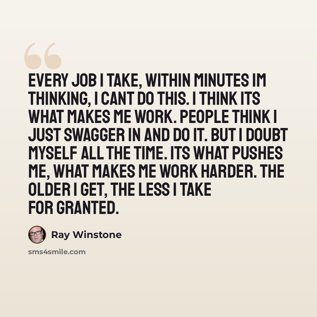 “Every job I take, within minutes Im thinking, I cant do this. I think its what makes me work. People think I just swagger in and do it. But I doubt myself all the time. Its what pushes me, what makes me work harder. The older I get, the less I take for granted.” quote by Ray Winstone