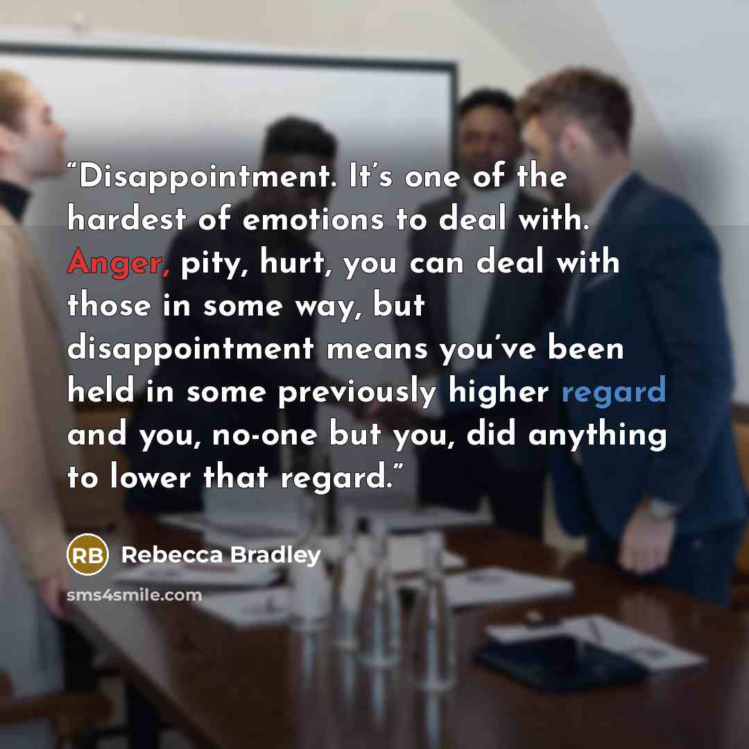 “Disappointment. It’s one of the hardest of emotions to deal with. Anger, pity, hurt, you can deal with those in some way, but disappointment means you’ve been held in some previously higher regard and you, no-one but you, did anything to lower that regard.” quote by Rebecca Bradley