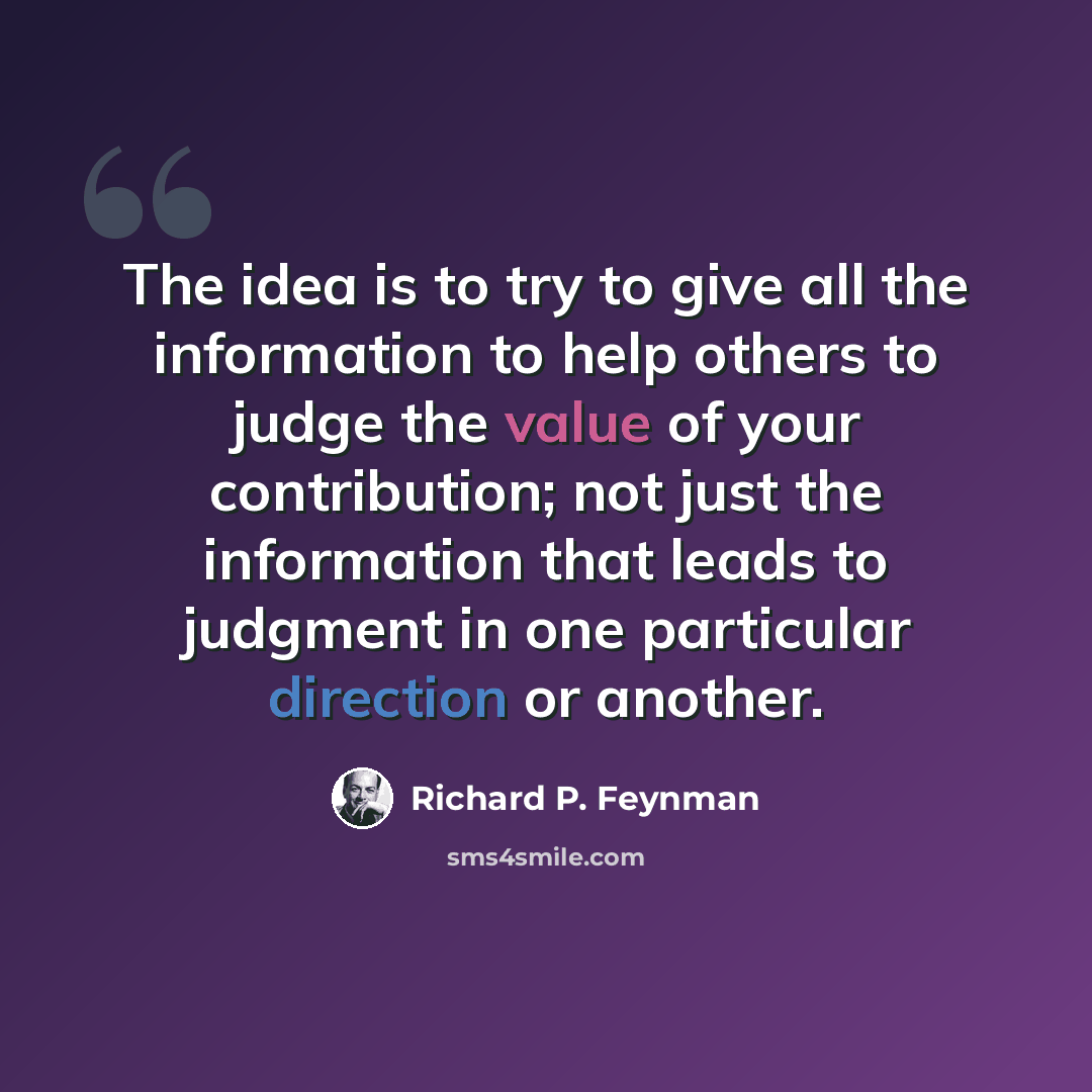 “The idea is to try to give all the information to help others to judge the value of your contribution; not just the information that leads to judgment in one particular direction or another.” quote by Richard P. Feynman