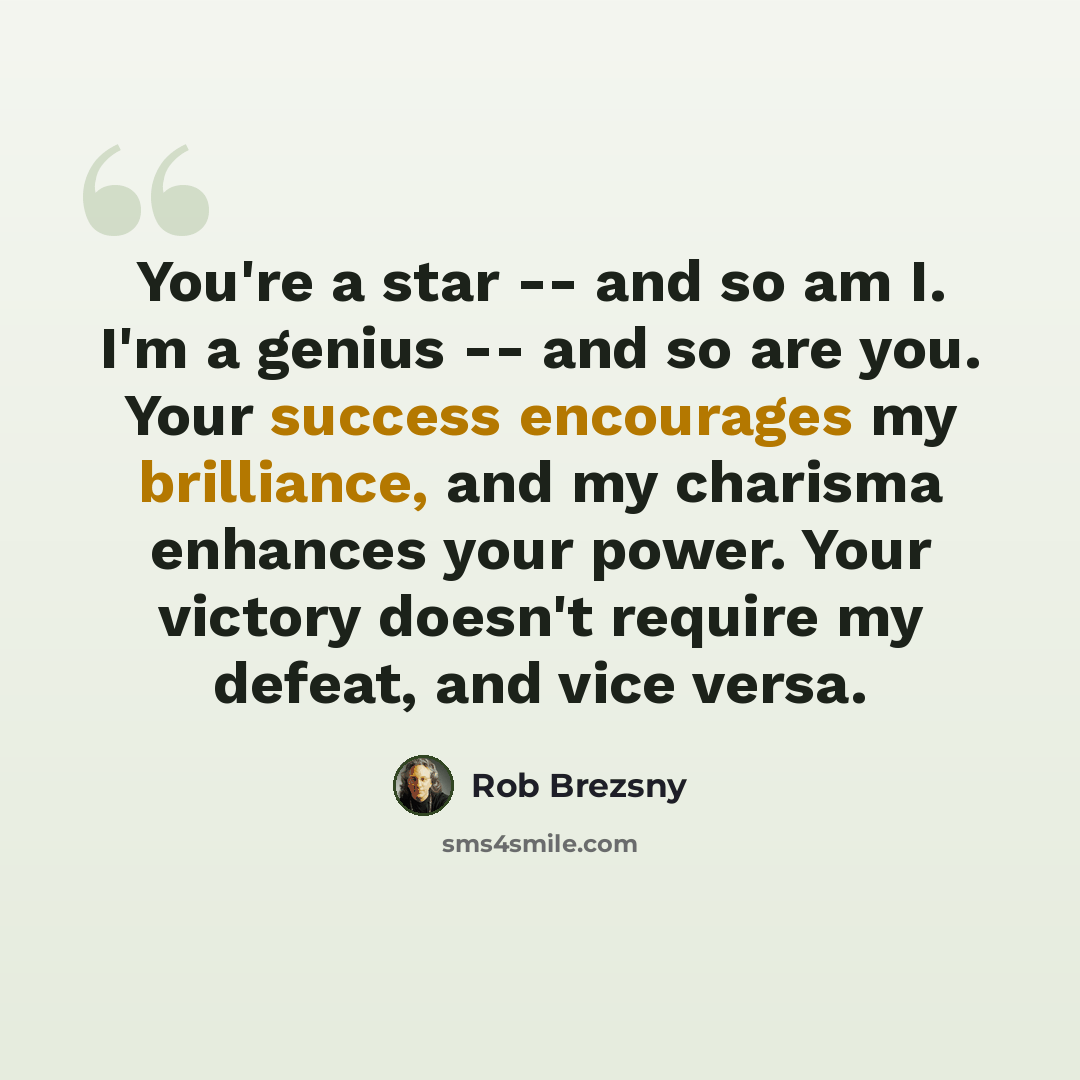 “You're a star -- and so am I. I'm a genius -- and so are you. Your success encourages my brilliance, and my charisma enhances your power. Your victory doesn't require my defeat, and vice versa.” quote by Rob Brezsny