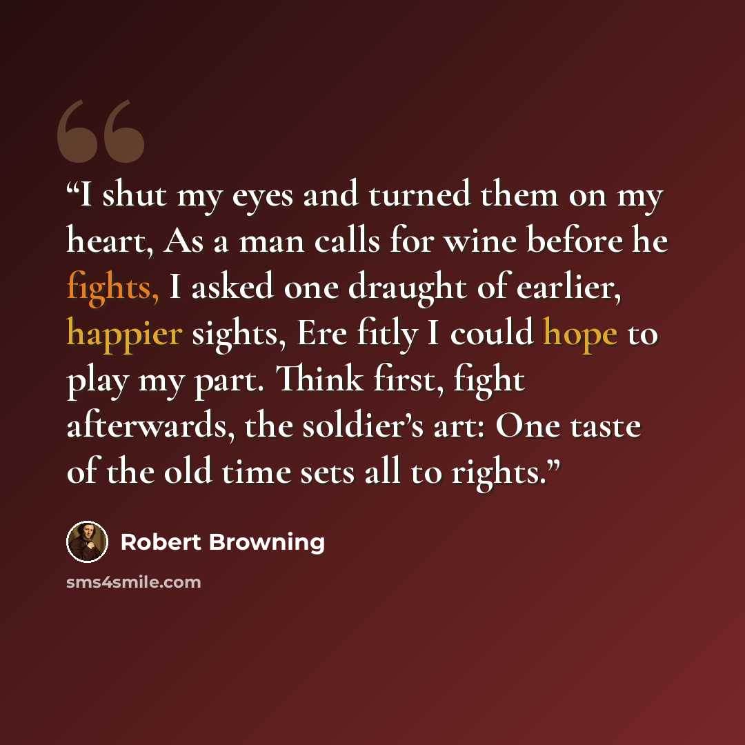 “I shut my eyes and turned them on my heart, As a man calls for wine before he fights, I asked one draught of earlier, happier sights, Ere fitly I could hope to play my part. Think first, fight afterwards, the soldier’s art: One taste of the old time sets all to rights.” quote by Robert Browning