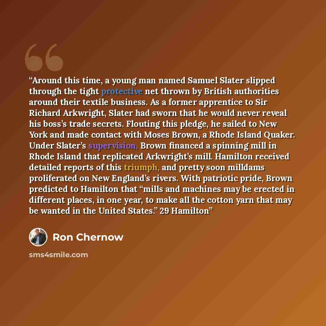 “Around this time, a young man named Samuel Slater slipped through the tight protective net thrown by British authorities around their textile business. As a former apprentice to Sir Richard Arkwright, Slater had sworn that he would never reveal his boss’s trade secrets. Flouting this pledge, he…” quote by Ron Chernow