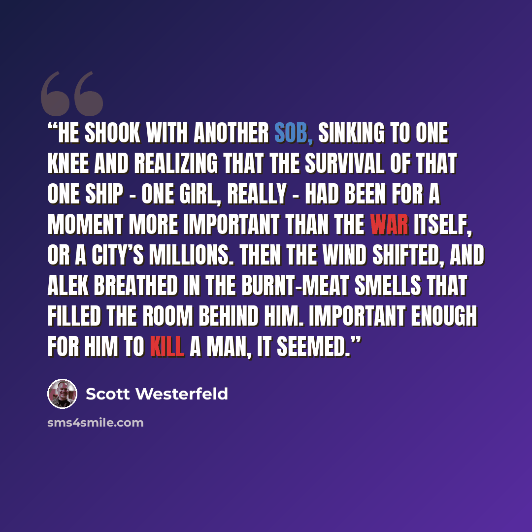 “He shook with another sob, sinking to one knee and realizing that the survival of that one ship – one girl, really – had been for a moment more important than the war itself, or a city’s millions. Then the wind shifted, and Alek breathed in the burnt-meat smells that filled the room behind him…” quote by Scott Westerfeld