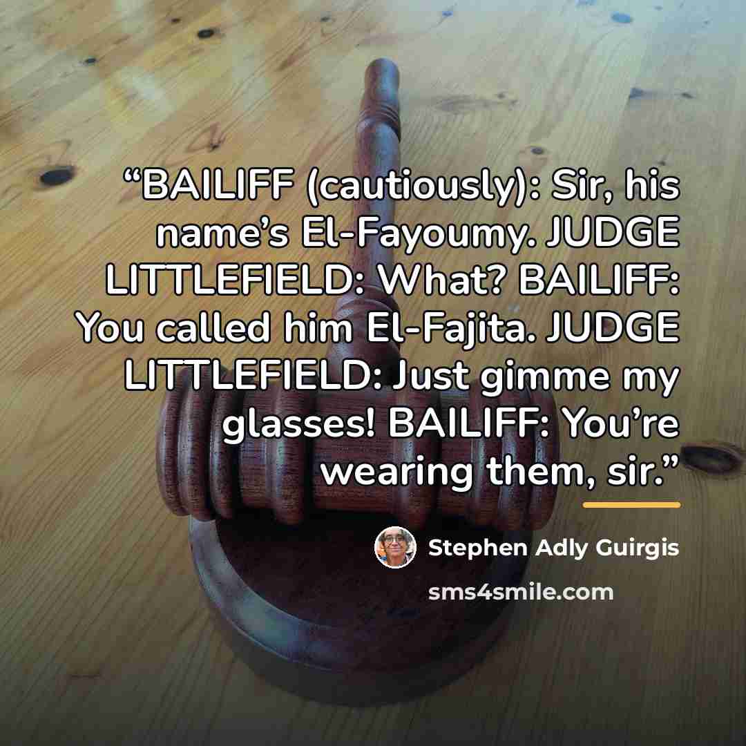 “BAILIFF (cautiously): Sir, his name’s El-Fayoumy. JUDGE LITTLEFIELD: What? BAILIFF: You called him El-Fajita. JUDGE LITTLEFIELD: Just gimme my glasses! BAILIFF: You’re wearing them, sir.” quote by Stephen Adly Guirgis