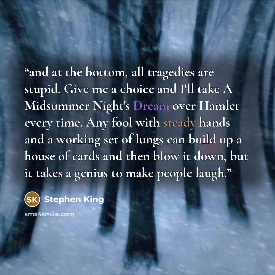“and at the bottom, all tragedies are stupid. Give me a choice and I'll take A Midsummer Night's Dream over Hamlet every time. Any fool with steady hands and a working set of lungs can build up a house of cards and then blow it down, but it takes a genius to make people laugh.” quote by Stephen King
