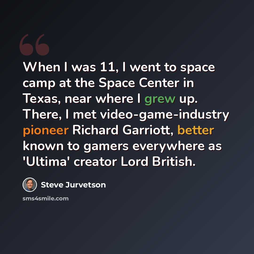 “When I was 11, I went to space camp at the Space Center in Texas, near where I grew up. There, I met video-game-industry pioneer Richard Garriott, better known to gamers everywhere as 'Ultima' creator Lord British.” quote by Steve Jurvetson