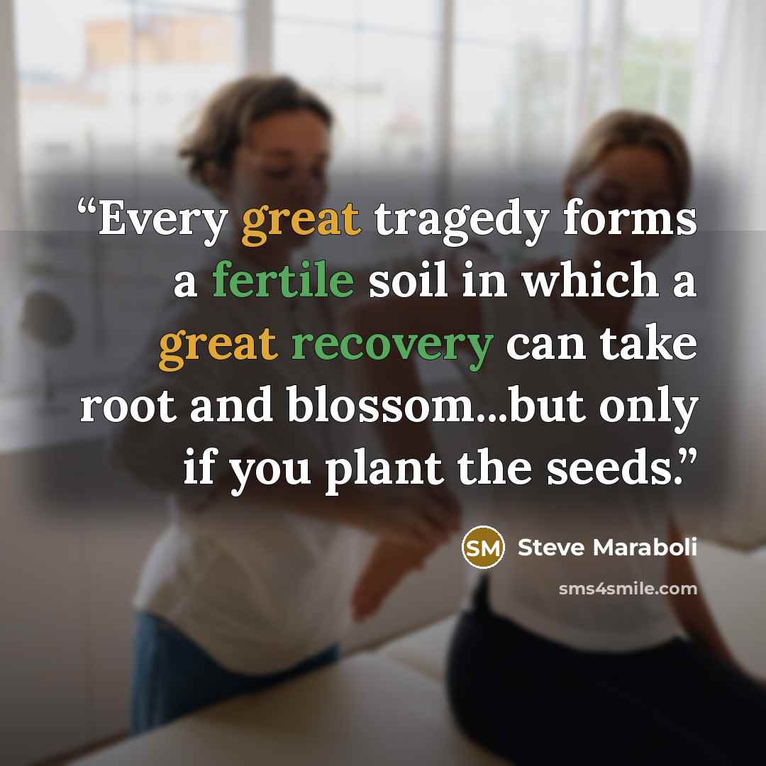 “Every great tragedy forms a fertile soil in which a great recovery can take root and blossom...but only if you plant the seeds.” quote by Steve Maraboli