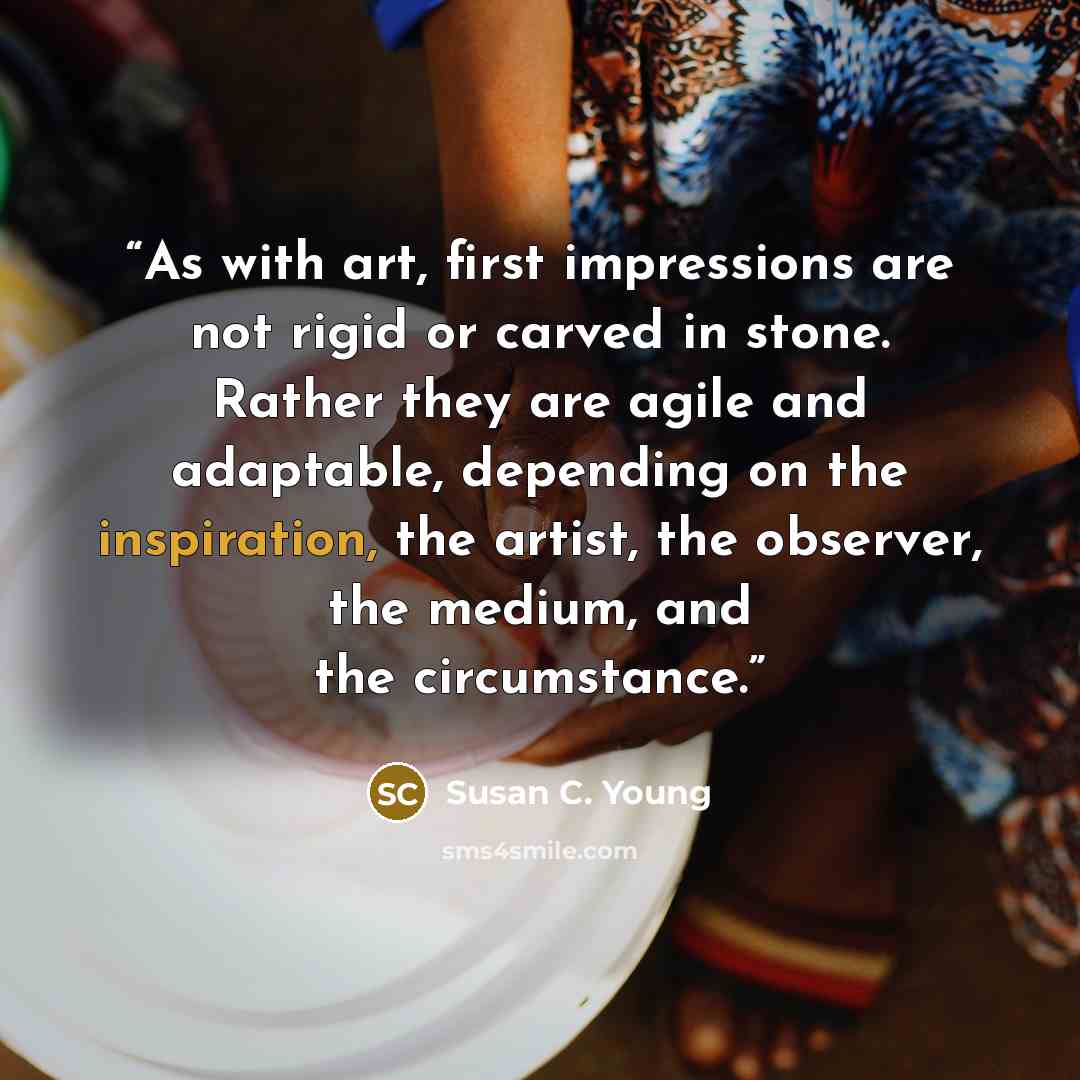 “As with art, first impressions are not rigid or carved in stone. Rather they are agile and adaptable, depending on the inspiration, the artist, the observer, the medium, and the circumstance.” quote by Susan C. Young