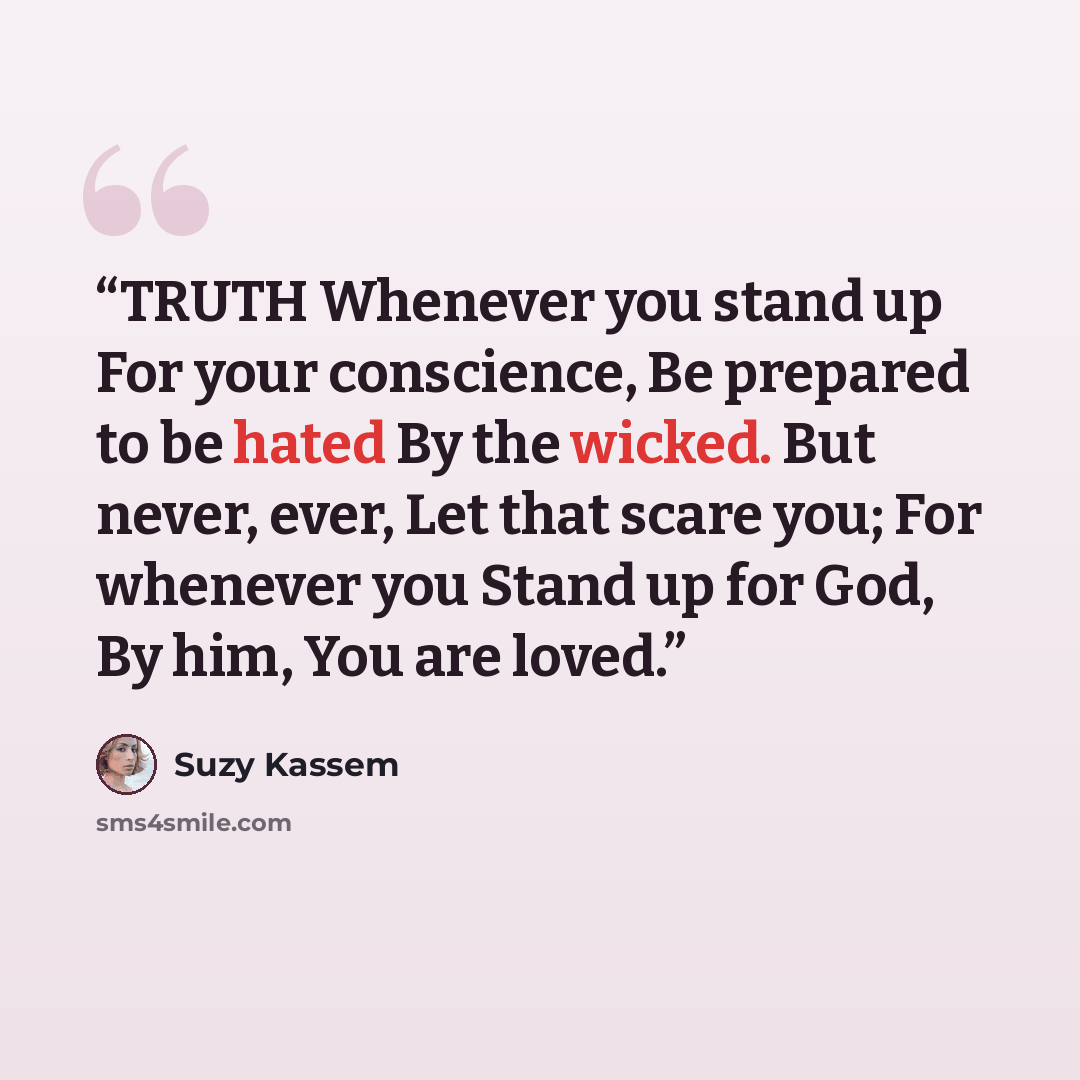 “TRUTH Whenever you stand up For your conscience, Be prepared to be hated By the wicked. But never, ever, Let that scare you; For whenever you Stand up for God, By him, You are loved.” quote by Suzy Kassem