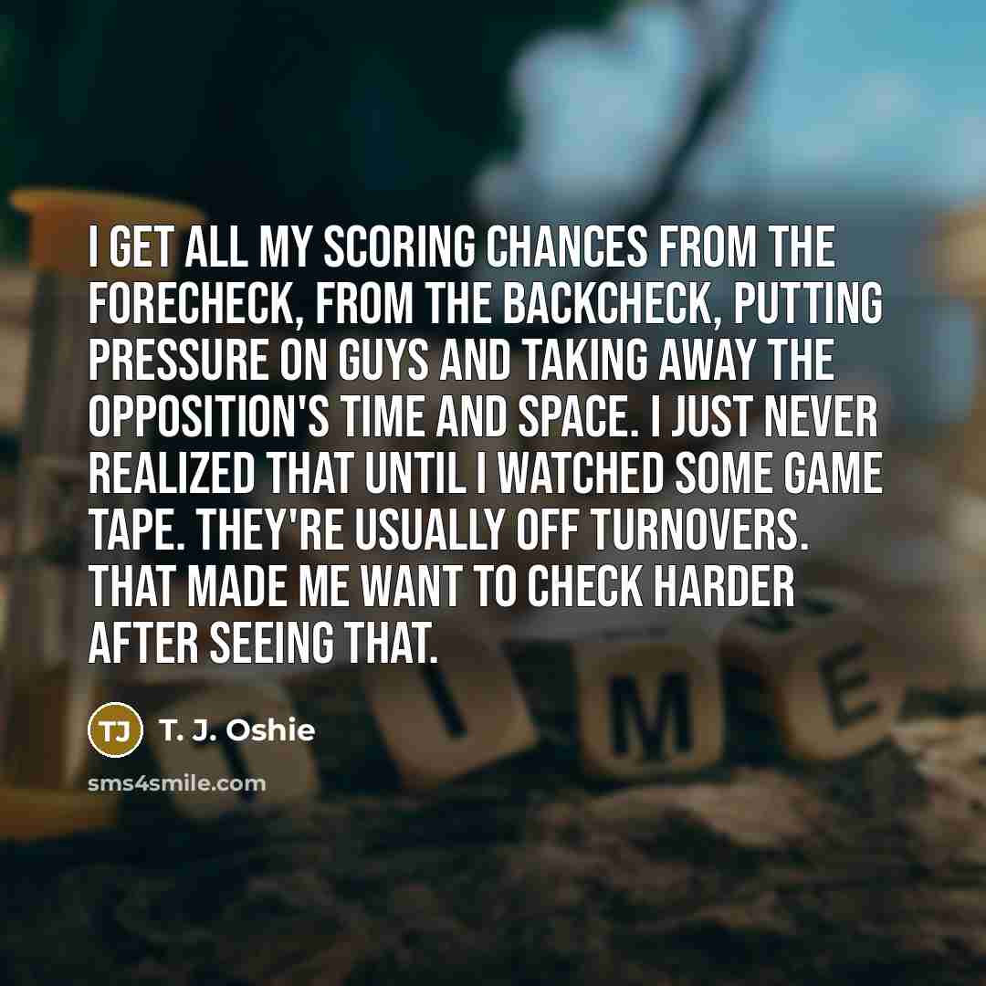 “I get all my scoring chances from the forecheck, from the backcheck, putting pressure on guys and taking away the opposition's time and space. I just never realized that until I watched some game tape. They're usually off turnovers. That made me want to check harder after seeing that.” quote by T. J. Oshie
