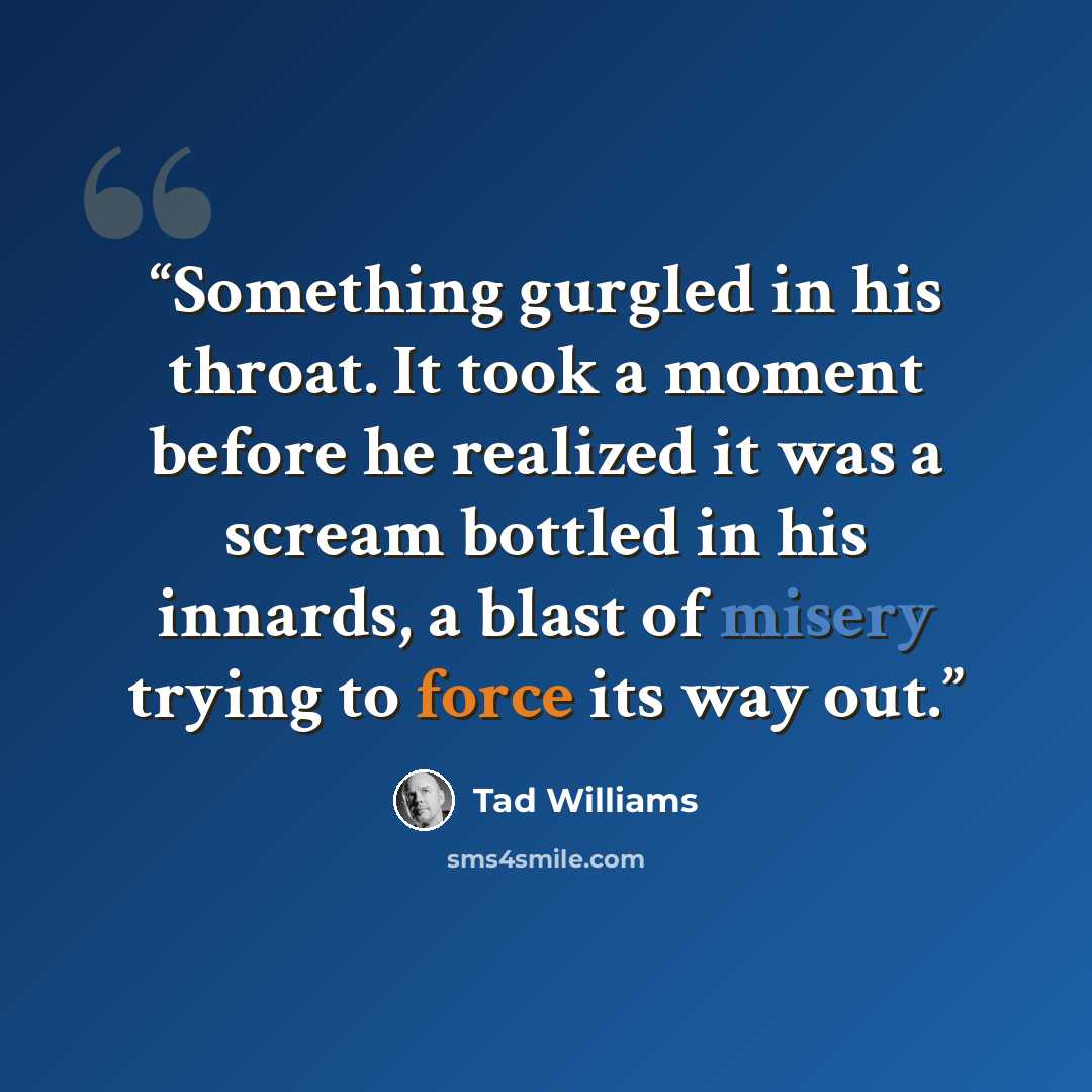 “Something gurgled in his throat. It took a moment before he realized it was a scream bottled in his innards, a blast of misery trying to force its way out.” quote by Tad Williams