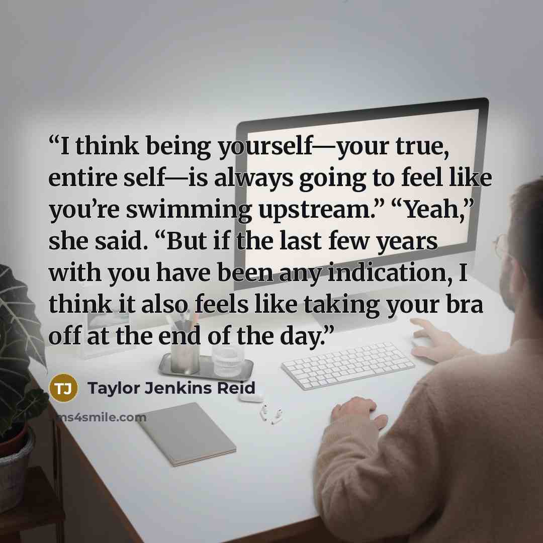 “I think being yourself—your true, entire self—is always going to feel like you’re swimming upstream.” “Yeah,” she said. “But if the last few years with you have been any indication, I think it also feels like taking your bra off at the end of the day.” quote by Taylor Jenkins Reid